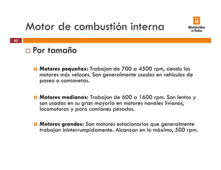 Motor de combustión interna
Por tamaño
45
Por tamaño
Motores pequeños: Trabajan de 700 a 4500 rpm, siendo los
motores más veloces Son generalmente usados en vehículos demotores más veloces. Son generalmente usados en vehículos de
paseo o camionetas.
M t di T b j d 600 1600 S lMotores medianos: Trabajan de 600 a 1600 rpm. Son lentos y
son usados en su gran mayoría en motores navales livianos,
locomotoras y para camiones pesados.
Motores grandes: Son motores estacionarios que generalmente
trabajan ininterrumpidamente. Alcanzan en lo máximo, 500 rpm.
 