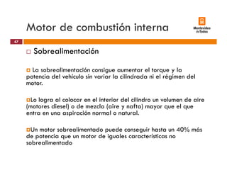 Motor de combustión interna
Sobrealimentación
47
La sobrealimentación consigue aumentar el torque y la
potencia del vehículo sin variar la cilindrada ni el régimen delpotencia del vehículo sin variar la cilindrada ni el régimen del
motor.
L l l l l i t i d l ili d l d iLo logra al colocar en el interior del cilindro un volumen de aire
(motores diesel) o de mezcla (aire y nafta) mayor que el que
entra en una aspiración normal o natural.
Un motor sobrealimentado puede conseguir hasta un 40% más
de potencia que un motor de iguales características no
sobrealimentadosobrealimentado
 