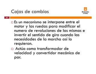 Cajas de cambiosj
Es un mecanismo se interpone entre el
57
Es un mecanismo se interpone entre el
motor y las ruedas para modificar el
numero de revoluciones de las mismas e
invertir el sentido de giro cuando las
necesidades de la marcha así lo
requieran.
Actúa como transformador de
velocidad y convertidor mecánico de
par.
 