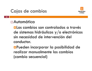 Cajas de cambiosj
Automática
64
Automática
Los cambios son controlados a través
d i hid á li / l ó ide sistemas hidráulicos y/o electrónicos
sin necesidad de intervención del
conductor.
Pueden incorporar la posibilidad dep p
realizar manualmente los cambios
(cambio secuencial)(cambio secuencial)
 