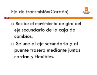 Eje de transmisión(Cardán)j ( )
Recibe el movimiento de giro del
67
Recibe el movimiento de giro del
eje secundario de la caja de
cambios.
S l j d i lSe une al eje secundario y al
puente trasero mediante juntaspuente trasero mediante juntas
cardan y flexibles.
 