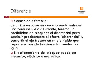 Diferencial
Bloqueo de diferencial
74
q
Se utiliza en casos en que una rueda entre en
una zona de suelo deslizante, tenemos la
posibilidad de bloquear el diferencial para
suprimir precisamente el efecto "diferencial" y
con ertir el eje trasero en n eje rígido q econvertir el eje trasero en un eje rígido que
reparte el par de tracción a las ruedas por
igual.igual.
El accionamiento del bloqueo puede ser
mecánico, eléctrico o neumático.,
 