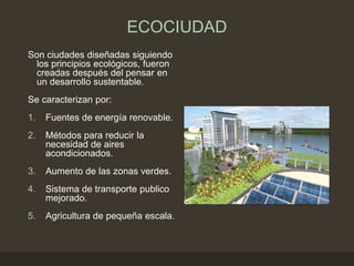 ECOCIUDAD
Son ciudades diseñadas siguiendo
los principios ecológicos, fueron
creadas después del pensar en
un desarrollo sustentable.
Se caracterizan por:
1. Fuentes de energía renovable.
2. Métodos para reducir la
necesidad de aires
acondicionados.
3. Aumento de las zonas verdes.
4. Sistema de transporte publico
mejorado.
5. Agricultura de pequeña escala.
 