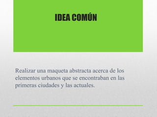 Realizar una maqueta abstracta acerca de los
elementos urbanos que se encontraban en las
primeras ciudades y las actuales.
IDEA COMÚN
 