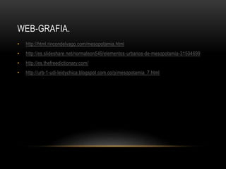 WEB-GRAFIA.
• http://html.rincondelvago.com/mesopotamia.html
• http://es.slideshare.net/normaleon549/elementos-urbanos-de-mesopotamia-31504699
• http://es.thefreedictionary.com/
• http://urb-1-udi-leidychica.blogspot.com.co/p/mesopotamia_7.html
 