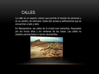 CALLES.
La calle es un espacio urbano que permite el transito de personas y
en su cambio, de vehículos. Estas dan acceso a edificaciones que se
encuentran a lado y lado.
En Mesopotamia, las calles de la ciudad eran estrechas, flaqueadas
por los muros altos y sin ventanas de las casas. Las calles no
estaban pavimentadas ni tenían alcantarillas.
 