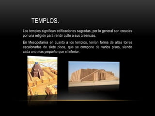 TEMPLOS.
Los templos significan edificaciones sagradas, por lo general son creadas
por una religión para rendir culto a sus creencias.
En Mesopotamia en cuanto a los templos, tenían forma de altas torres
escalonadas de siete pisos, que se compone de varios pisos, siendo
cada uno mas pequeño que el inferior.
 