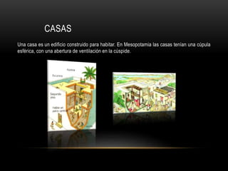 CASAS
Una casa es un edificio construido para habitar. En Mesopotamia las casas tenían una cúpula
esférica, con una abertura de ventilación en la cúspide.
 