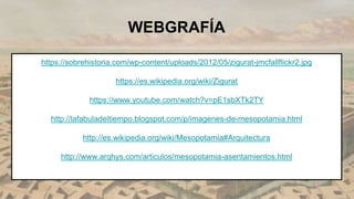 https://sobrehistoria.com/wp-content/uploads/2012/05/zigurat-jmcfallflickr2.jpg
https://es.wikipedia.org/wiki/Zigurat
https://www.youtube.com/watch?v=pE1sbXTk2TY
http://lafabuladeltiempo.blogspot.com/p/imagenes-de-mesopotamia.html
http://es.wikipedia.org/wiki/Mesopotamia#Arquitectura
http://www.arqhys.com/articulos/mesopotamia-asentamientos.html
WEBGRAFÍA
 