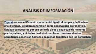 ANALISIS DE IMFORMACIÓN
Zigurat era una edificación monumental ligado al templo y dedicado a
una divinidad. Se utilizaba también como observatorio astronómico.
Estaban compuestos por una serie de pisos a cada cual de menores
planta y altura, y pintados de distintos colores. Unas escalinatas
permitían la ascensión hasta los pequeños templetes que los coronaban
 