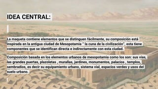 IDEA CENTRAL:
La maqueta contiene elementos que se distinguen fácilmente, su composición está
inspirada en la antigua ciudad de Mesopotamia “ la cuna de la civilización”, esta tiene
componentes que se identifican directa e indirectamente con esta ciudad.
Composición basada en los elementos urbanos de mesopotamia como los son: sus vías,
las grandes puertas, plazoletas , murallas, jardines, monumentos, palacios , templos,
sembradíos, es decir su equipamiento urbano, sistema vial, espacios verdes y usos del
suelo urbano.
 