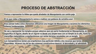 PROCESO DE ABSTRACCIÓN
Vamos a representar la Aldea que queda alrededor de Mesopotamia con cartón paja.
El río que rodea a Mesopotamia lo vamos a realizar con pedazos de cartulina azul.
Para extraer todos estos elementos utilizamos una imagen de Mesopotamia y sacamos los elementos
urbanos fundamentales.
Se van a representar los templos porque sabemos que son parte fundamental en Mesopotamia, en
específico el Zigurat, diseño de un zigurat va desde una simple base con un templo en lo alto, hasta las
maravillas matemáticas y arquitectónicas con varias terrazas rematadas con un templo.
Los mesopotámicos tenían una arquitectura muy particular debido a los recursos que tenían
disponibles. Hicieron uso de los dos sistemas constructivos básicos: el abovedado y el adintelado.
 