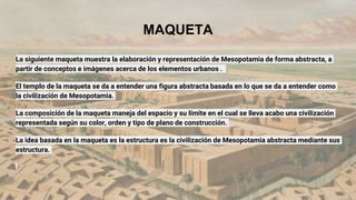 MAQUETA
La siguiente maqueta muestra la elaboración y representación de Mesopotamia de forma abstracta, a
partir de conceptos e imágenes acerca de los elementos urbanos .
El templo de la maqueta se da a entender una figura abstracta basada en lo que se da a entender como
la civilización de Mesopotamia.
La composición de la maqueta maneja del espacio y su límite en el cual se lleva acabo una civilización
representada según su color, orden y tipo de plano de construcción.
La idea basada en la maqueta es la estructura es la civilización de Mesopotamia abstracta mediante sus
estructura.
 