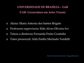 UNIVERSIDADE DE BRASÍLIA – UnB
           UAB- Licenciatura em Artes Visuais


   Aluna: Maria Antonia dos Santos Brigato
   Professora supervisora: Elda Alves Oliveira Ivo
   Tutora a distância: Fernanda Freire Coutinho
   Tutor presencial: Alda Emilia Machado Tondelli




                                 Fonte: Universos da Arte – Fayga Ostrower
 