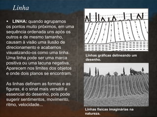  LINHA: quando agrupamos
os pontos muito próximos, em uma
sequência ordenada uns após os
outros e de mesmo tamanho,
causam à visão uma ilusão de
direcionamento e acabamos
visualizando-os como uma linha.
Uma linha pode ser uma marca
positiva ou uma lacuna negativa.
Aparecem nos limites dos objetos
e onde dois planos se encontram.
As linhas definem as formas e as
figuras, é o sinal mais versátil e
essencial do desenho, pois pode
sugerir sentimentos, movimento,
ritmo, velocidade...
Linhas gráficas delineando um
desenho.
Linhas físicas imaginárias na
natureza.
Linha
 