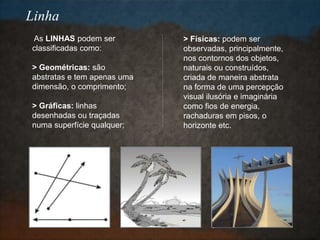 As LINHAS podem ser
classificadas como:
> Geométricas: são
abstratas e tem apenas uma
dimensão, o comprimento;
> Gráficas: linhas
desenhadas ou traçadas
numa superfície qualquer;
> Físicas: podem ser
observadas, principalmente,
nos contornos dos objetos,
naturais ou construídos,
criada de maneira abstrata
na forma de uma percepção
visual ilusória e imaginária
como fios de energia,
rachaduras em pisos, o
horizonte etc.
Linha
 