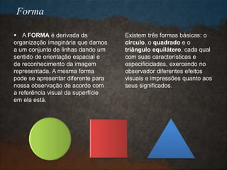  A FORMA é derivada da
organização imaginária que damos
a um conjunto de linhas dando um
sentido de orientação espacial e
de reconhecimento da imagem
representada. A mesma forma
pode se apresentar diferente para
nossa observação de acordo com
a referência visual da superfície
em ela está.
Existem três formas básicas: o
círculo, o quadrado e o
triângulo equilátero, cada qual
com suas características e
especificidades, exercendo no
observador diferentes efeitos
visuais e impressões quanto aos
seus significados.
Forma
 