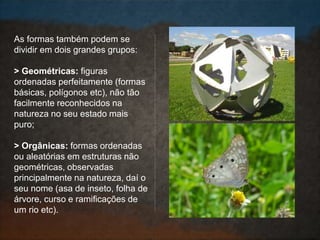 As formas também podem se
dividir em dois grandes grupos:
> Geométricas: figuras
ordenadas perfeitamente (formas
básicas, polígonos etc), não tão
facilmente reconhecidos na
natureza no seu estado mais
puro;
> Orgânicas: formas ordenadas
ou aleatórias em estruturas não
geométricas, observadas
principalmente na natureza, daí o
seu nome (asa de inseto, folha de
árvore, curso e ramificações de
um rio etc).
 