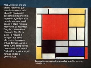 Piet Mondrian era um
artista holandês que
trabalhava com a arte
abstrata geométrica
buscando romper com a
representação figurativa
na arte, ou seja, sendo
contra a cópia mais ou
menos fiel da realidade.
Seguia o movimento
chamado De Stijl (o
Estilo) e reduzia a
imagem aos seus
elementos básicos –
linhas, formas, cores e
ritmo numa composição
que abandona a arte do
“natural” e passa a seguir
formas rígidas e
geométricas.
Composição com vermelho, amarelo e azul. Piet Mondrian.
Holanda. 1921.
 