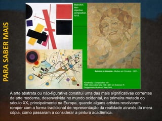 PARASABERMAIS
A arte abstrata ou não-figurativa constitui uma das mais significativas correntes
da arte moderna, desenvolvida no mundo ocidental, na primeira metade do
século XX, principalmente na Europa, quando alguns artistas resolveram
romper com a forma tradicional de representação da realidade através da mera
cópia, como passaram a considerar a pintura acadêmica.
 