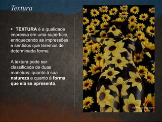  TEXTURA é a qualidade
impressa em uma superfície,
enriquecendo as impressões
e sentidos que teremos de
determinada forma.
A textura pode ser
classificada de duas
maneiras: quanto à sua
natureza e quanto à forma
que ela se apresenta.
Textura
 