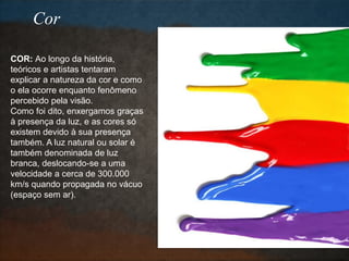 COR: Ao longo da história,
teóricos e artistas tentaram
explicar a natureza da cor e como
o ela ocorre enquanto fenômeno
percebido pela visão.
Como foi dito, enxergamos graças
à presença da luz, e as cores só
existem devido à sua presença
também. A luz natural ou solar é
também denominada de luz
branca, deslocando-se a uma
velocidade a cerca de 300.000
km/s quando propagada no vácuo
(espaço sem ar).
Cor
 