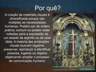 A criação de materiais visuais é
diversificada porque são
múltiplas as necessidades
humanas. Podem ser de ordem
prática, comum ou podem estar
voltadas para a expressão de
um estado de espírito ou de uma
ideia. A maioria das produções
visuais buscam registrar,
preservar, reproduzir e identificar
pessoas, lugares ou objetos
objetivando ampliar o processo
de comunicação humana.
Por quê?
 