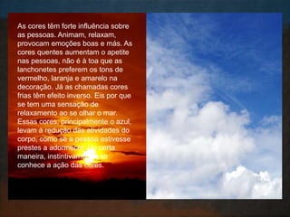 As cores têm forte influência sobre
as pessoas. Animam, relaxam,
provocam emoções boas e más. As
cores quentes aumentam o apetite
nas pessoas, não é à toa que as
lanchonetes preferem os tons de
vermelho, laranja e amarelo na
decoração. Já as chamadas cores
frias têm efeito inverso. Eis por que
se tem uma sensação de
relaxamento ao se olhar o mar.
Essas cores, principalmente o azul,
levam à redução das atividades do
corpo, como se a pessoa estivesse
prestes a adormecer. De certa
maneira, instintivamente, se
conhece a ação das cores.
 