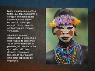 Ninguém associa emoções
fortes, que fazem disparar o
coração, com tonalidades
suaves e, muito menos,
escuras. A paixão, por
exemplo, é eternamente
simbolizada por corações
vermelhos.
Já quando se está
desanimado, a tendência é
usar roupas de cores frias.
Se as cores estimulam as
pessoas, há quem acredite
que podem até curar
doenças, cada matiz
fornecendo energia para
uma parte específica do
organismo.
 