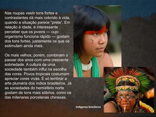 Nas roupas vestir tons fortes e
contrastantes dá mais colorido à vida,
quando a situação parece “preta”. Em
relação à idade, é interessante
perceber que os jovens — cujo
organismo funciona rápido — gostam
dos tons fortes, justamente os que os
estimulam ainda mais.
Os mais velhos, porém, combinam o
passar dos anos com uma crescente
sobriedade. A cultura de uma
sociedade também influi na escolha
das cores. Povos tropicais costumam
apreciar cores vivas. É só lembrar a
arte plumária dos índios brasileiros. Já
as sociedades do hemisfério norte
gostam de tons mais sóbrios, como os
das milenares porcelanas chinesas.
Indígenas brasileros
 