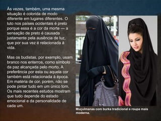 Às vezes, também, uma mesma
situação é colorida de modo
diferente em lugares diferentes. O
luto nos países ocidentais é preto
porque essa é a cor da morte — a
sensação de preto é causada
justamente pela ausência de luz,
que por sua vez é relacionada à
vida.
Mas os budistas, por exemplo, usam
branco nos enterros, como símbolo
da paz alcançada pelo morto. A
preferência por esta ou aquela cor
também está relacionada à época.
Em matéria de cor, porém, não se
pode pintar tudo em um único tom.
Os mais recentes estudos mostram
que tudo depende do estado
emocional e da personalidade de
cada um.
Muçulmanas com burka tradicional e roupa mais
moderna.
 