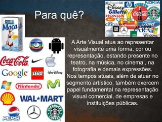 A Arte Visual atua ao representar
visualmente uma forma, cor ou
representação, estando presente no
teatro, na música, no cinema , na
fotografia e demais expressões.
Nos tempos atuais, além de atuar no
segmento artístico, também exercem
papel fundamental na representação
visual comercial, de empresas e
instituições públicas.
Para quê?
 