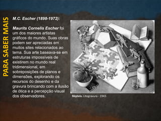 M.C. Escher (1898-1972):
Maurits Cornelis Escher foi
um dos maiores artistas
gráficos do mundo. Suas obras
podem ser apreciadas em
muitos sites relacionados ao
tema. Sua arte baseava-se em
estruturas impossíveis de
existirem no mundo real
tridimensional, em
sobreposições de planos e
dimensões, explorando os
recursos do desenho e da
gravura brincando com a ilusão
de ótica e a percepção visual
dos observadores.
PARASABERMAIS
Répteis. Litogravura - 1943.
 