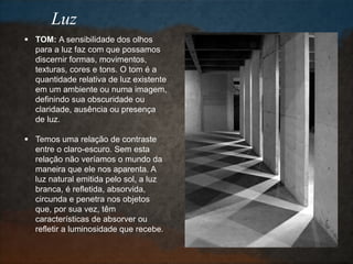 Luz
 TOM: A sensibilidade dos olhos
para a luz faz com que possamos
discernir formas, movimentos,
texturas, cores e tons. O tom é a
quantidade relativa de luz existente
em um ambiente ou numa imagem,
definindo sua obscuridade ou
claridade, ausência ou presença
de luz.
 Temos uma relação de contraste
entre o claro-escuro. Sem esta
relação não veríamos o mundo da
maneira que ele nos aparenta. A
luz natural emitida pelo sol, a luz
branca, é refletida, absorvida,
circunda e penetra nos objetos
que, por sua vez, têm
características de absorver ou
refletir a luminosidade que recebe.
 