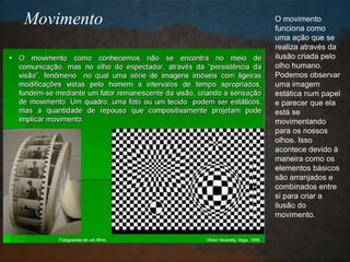 O movimento
funciona como
uma ação que se
realiza através da
ilusão criada pelo
olho humano.
Podemos observar
uma imagem
estática num papel
e parecer que ela
está se
movimentando
para os nossos
olhos. Isso
acontece devido à
maneira como os
elementos básicos
são arranjados e
combinados entre
si para criar a
ilusão do
movimento.
Movimento
 