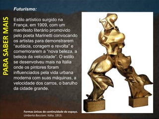 PARASABERMAIS Futurismo:
Estilo artístico surgido na
França, em 1909, com um
manifesto literário promovido
pelo poeta Marinetti convocando
os artistas para demonstrarem
“audácia, coragem e revolta” e
comemorarem a “nova beleza, a
beleza da velocidade”. O estilo
se desenvolveu mais na Itália
onde os pintores foram
influenciados pela vida urbana
moderna com suas máquinas, a
velocidade dos carros, o barulho
da cidade grande.
Formas únicas de continuidade do espaço.
Umberto Boccioni. Itália. 1913.
 