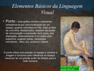 Elementos Básicos da Linguagem
Visual
• Ponto – sinal gráfico mínimo e elementar,
caracteriza-se por uma localização em um
espaço, quando colocados em fila, criam a ideia
de uma linha. Multiplicados, ampliam seu poder
de comunicação e expressão, bem como, sua
disposição, distanciamento e cor sobre uma
superfície, sugerem ideias, sensações,
movimento , ritmo, luz, sombra e volume.
O ponto indica uma posição no espaço e constrói a
imagem e funciona como referência no espaço
visual por ter um grande poder de atração para a
visão humana.
 