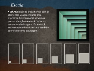 Escala
 ESCALA: quando trabalhamos com os
elementos visuais em uma área
específica bidimensional, devemos
prestar atenção na relação entre os
tamanhos das imagens. Esta relação
entre os tamanhos é a escala, também
conhecida como proporção.
 
