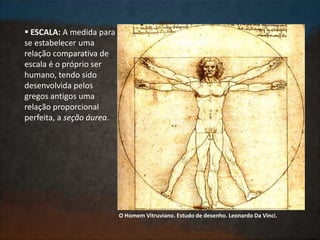  ESCALA: A medida para
se estabelecer uma
relação comparativa de
escala é o próprio ser
humano, tendo sido
desenvolvida pelos
gregos antigos uma
relação proporcional
perfeita, a seção áurea.
O Homem Vitruviano. Estudo de desenho. Leonardo Da Vinci.
 