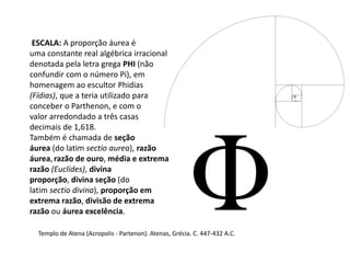 Templo de Atena (Acropolis - Partenon). Atenas, Grécia. C. 447-432 A.C.
ESCALA: A proporção áurea é
uma constante real algébrica irracional
denotada pela letra grega PHI (não
confundir com o número Pi), em
homenagem ao escultor Phidias
(Fídias), que a teria utilizado para
conceber o Parthenon, e com o
valor arredondado a três casas
decimais de 1,618.
Também é chamada de seção
áurea (do latim sectio aurea), razão
áurea,razão de ouro, média e extrema
razão (Euclides), divina
proporção, divina seção (do
latim sectio divina), proporção em
extrema razão, divisão de extrema
razão ou áurea excelência.
 
