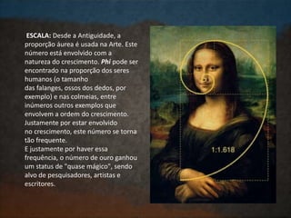ESCALA: Desde a Antiguidade, a
proporção áurea é usada na Arte. Este
número está envolvido com a
natureza do crescimento. Phi pode ser
encontrado na proporção dos seres
humanos (o tamanho
das falanges, ossos dos dedos, por
exemplo) e nas colmeias, entre
inúmeros outros exemplos que
envolvem a ordem do crescimento.
Justamente por estar envolvido
no crescimento, este número se torna
tão frequente.
E justamente por haver essa
frequência, o número de ouro ganhou
um status de "quase mágico", sendo
alvo de pesquisadores, artistas e
escritores.
 