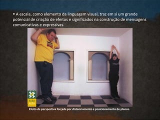  A escala, como elemento da linguagem visual, traz em si um grande
potencial de criação de efeitos e significados na construção de mensagens
comunicativas e expressivas.
Efeito de perspectiva forçada por distanciamento e posicionamento de planos.
 