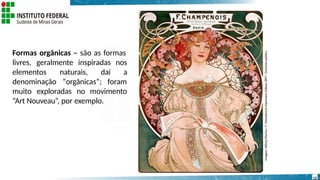 Formas orgânicas – são as formas
livres, geralmente inspiradas nos
elementos naturais, daí a
denominação “orgânicas”; foram
muito exploradas no movimento
“Art Nouveau”, por exemplo.
Imagem:
Alfons
Mucha./
F.
Champenois
Imprimeur-Editeur,1897
/
Domínio
público.
12
 