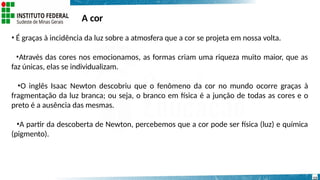 A cor
13
• É graças à incidência da luz sobre a atmosfera que a cor se projeta em nossa volta.
•Através das cores nos emocionamos, as formas criam uma riqueza muito maior, que as
faz únicas, elas se individualizam.
•O inglês Isaac Newton descobriu que o fenômeno da cor no mundo ocorre graças à
fragmentação da luz branca; ou seja, o branco em física é a junção de todas as cores e o
preto é a ausência das mesmas.
•A partir da descoberta de Newton, percebemos que a cor pode ser física (luz) e química
(pigmento).
 