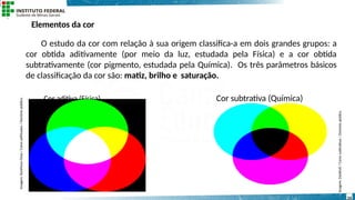 Elementos da cor
O estudo da cor com relação à sua origem classifica-a em dois grandes grupos: a
cor obtida aditivamente (por meio da luz, estudada pela Física) e a cor obtida
subtrativamente (cor pigmento, estudada pela Química). Os três parâmetros básicos
de classificação da cor são: matiz, brilho e saturação.
Cor aditiva (Física) Cor subtrativa (Química)
Imagem:
DarkEvil
/
Cores
subtrativas
/
Domínio
público.
Imagem:
Xanthous
Onyx
/
Cores
aditivadas
/
Domínio
público.
14
 