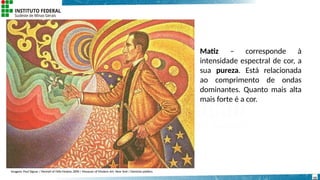Matiz – corresponde à
intensidade espectral de cor, a
sua pureza. Está relacionada
ao comprimento de ondas
dominantes. Quanto mais alta
mais forte é a cor.
Imagem: Paul Signac / Portrait of Félix Fénéon,1890 / Museum of Modern Art, New York / Domínio público.
15
 