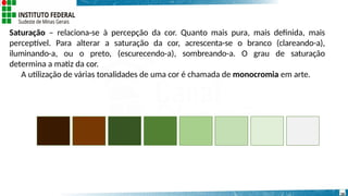 Saturação – relaciona-se à percepção da cor. Quanto mais pura, mais definida, mais
perceptível. Para alterar a saturação da cor, acrescenta-se o branco (clareando-a),
iluminando-a, ou o preto, (escurecendo-a), sombreando-a. O grau de saturação
determina a matiz da cor.
A utilização de várias tonalidades de uma cor é chamada de monocromia em arte.
16
 