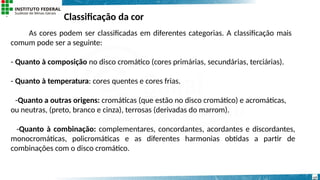 Classificação da cor
17
As cores podem ser classificadas em diferentes categorias. A classificação mais
comum pode ser a seguinte:
- Quanto à composição no disco cromático (cores primárias, secundárias, terciárias).
- Quanto à temperatura: cores quentes e cores frias.
-Quanto a outras origens: cromáticas (que estão no disco cromático) e acromáticas,
ou neutras, (preto, branco e cinza), terrosas (derivadas do marrom).
-Quanto à combinação: complementares, concordantes, acordantes e discordantes,
monocromáticas, policromáticas e as diferentes harmonias obtidas a partir de
combinações com o disco cromático.
 
