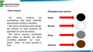 Cores neutras
•As cores neutras, ou
acromáticas, não estão inseridas
diretamente no disco cromático.
• São cores compostas pela junção
das demais ou pela ausência de
pigmento (no caso do branco.
•Por serem neutras, combinam
com todas as demais do disco
cromático, podendo ser uma
ponte entre as cores quentes e
frias.
Preto
Principais cores neutras:
Branco
23
Cinza
Marrom
 