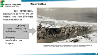 Monocromático
São composições,
organização de cores, de um
mesmo tom, com diferentes
níveis de saturação.
Observe
como o cinza é
trabalhado com
diferentes
tonalidades na
imagem
24
Imagem: William Simpson / Publicação:Paul & Dominic Colnaghi & Co / Crimean War - Huts and Warm Clothing for the
Army, 13 de março de 1855 / Litografia colorida, digitalizada a partir da cópia original / Domínio público.
 